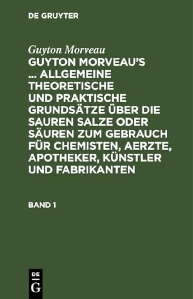 Guyton Morveau: Guyton Morveau's ... Allgemeine Theoretische Und Praktische Grundsatze Uber Die Sauren Salze Oder Sauren Zum Gebrauch Fur Chemisten, Aerzte, Apotheker, Kunstler Und Fabrikanten. Band 1