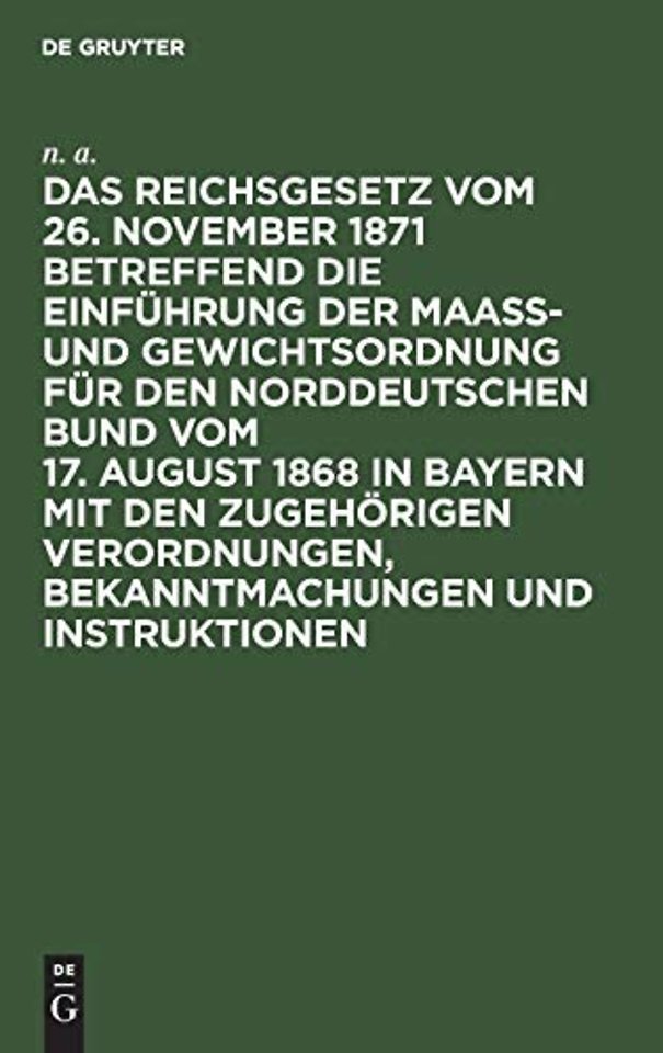 Das Reichsgesetz Vom 26. November 1871 Betreffend Die Einfuhrung Der Maaß- Und Gewichtsordnung Fur Den Norddeutschen Bund Vom 17. August 1868 in Bayern Mit Den Zugehorigen Verordnungen, Bekanntmachungen Und Instruktionen