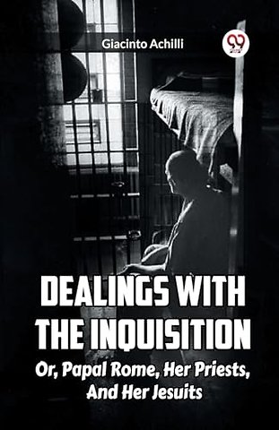 Dealings With The Inquisition Or, Papal Rome, Her Priests, And Her Jesuits