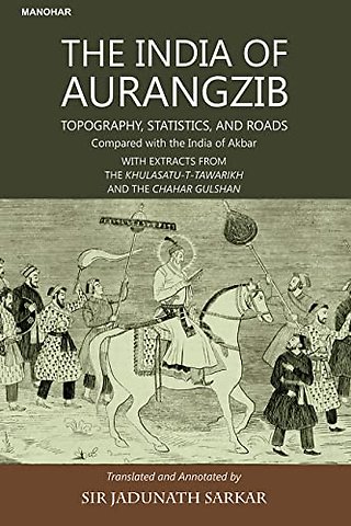 The India of Aurangzib – Topography, Statistics and Roads; Compared with the India of Akbar with Extracts from the Khulasatu–t–Tawarikh and the Cha