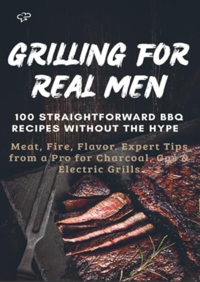 GRILLING FOR REAL MEN – 100 STRAIGHTFORWARD BBQ RECIPES WITHOUT THE HYPE