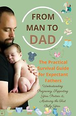FROM MAN TO DAD the Practical Survival Guide for Expectant Fathers: Understanding Pregnancy, Supporting Your Partner & Mastering the First Baby Year