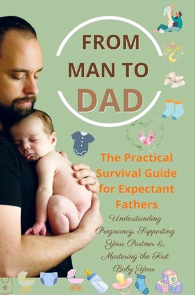 FROM MAN TO DAD the Practical Survival Guide for Expectant Fathers: Understanding Pregnancy, Supporting Your Partner & Mastering the First Baby Year